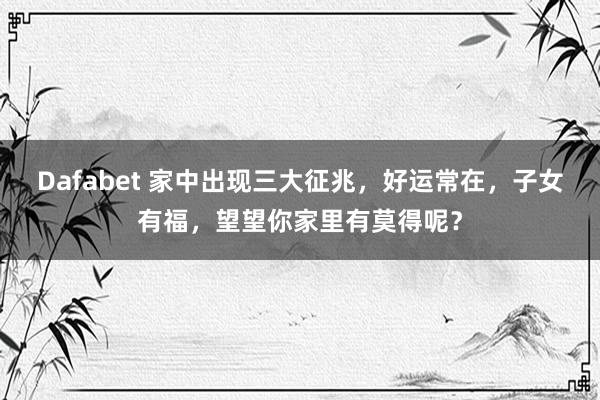 Dafabet 家中出现三大征兆，好运常在，子女有福，望望你家里有莫得呢？
