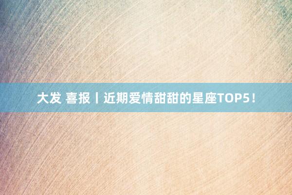 大发 喜报丨近期爱情甜甜的星座TOP5！
