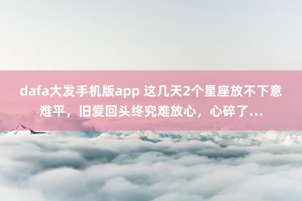 dafa大发手机版app 这几天2个星座放不下意难平，旧爱回头终究难放心，心碎了…