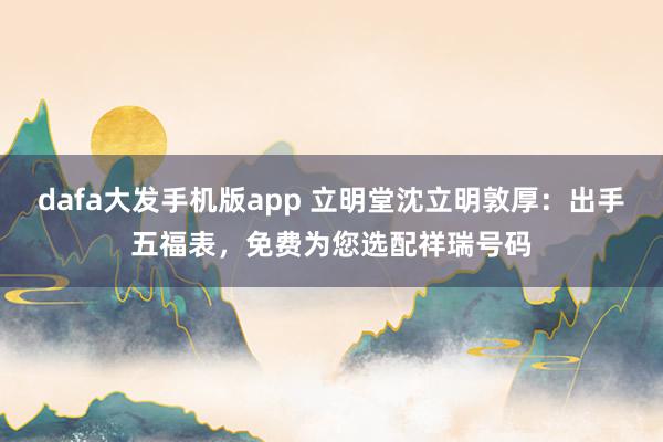 dafa大发手机版app 立明堂沈立明敦厚：出手五福表，<a href=