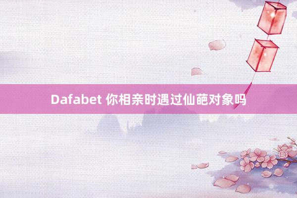 Dafabet 你相亲时遇过仙葩对象吗