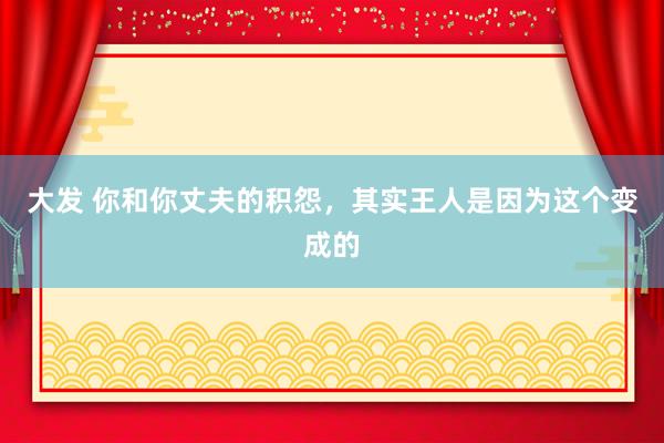 大发 你和你丈夫的积怨，其实王人是因为这个变成的