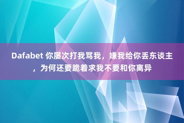Dafabet 你屡次打我骂我，嫌我给你丢东谈主，为何还要跪着求我不要和你离异