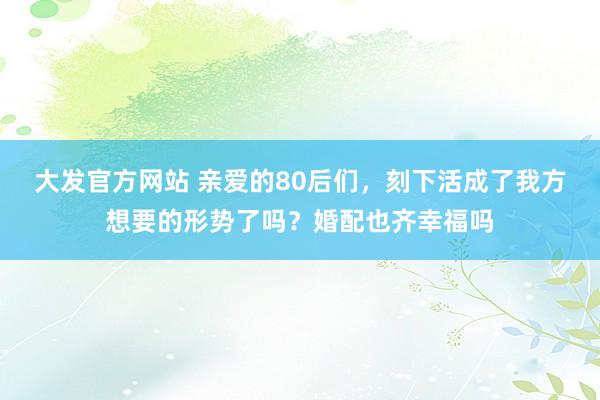 大发官方网站 亲爱的80后们，刻下活成了我方想要的形势了吗？婚配也齐幸福吗