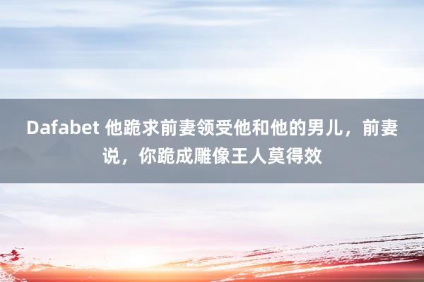 Dafabet 他跪求前妻领受他和他的男儿，前妻说，你跪成雕像王人莫得效