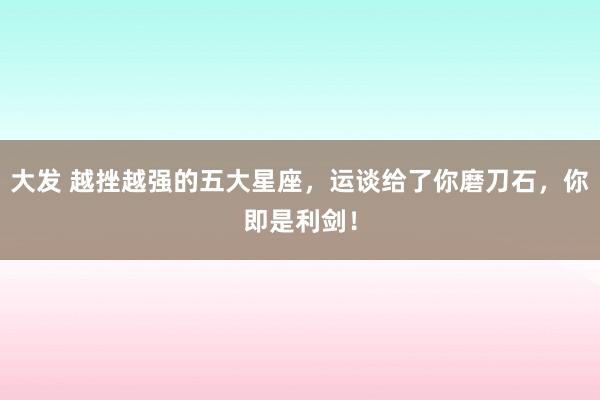 大发 越挫越强的五大星座，运谈给了你磨刀石，你即是利剑！