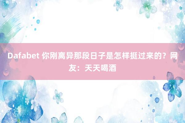 Dafabet 你刚离异那段日子是怎样挺过来的？网友：天天喝酒