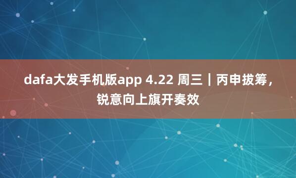 dafa大发手机版app 4.22 周三｜丙申拔筹，锐意向上旗开奏效