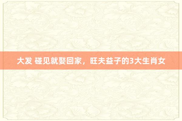 大发 碰见就娶回家，旺夫益子的3大生肖女