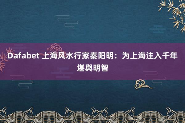 Dafabet 上海风水行家秦阳明：为上海注入千年堪舆明智