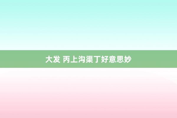 大发 丙上沟渠丁好意思妙