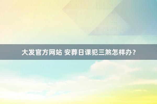大发官方网站 安葬日课犯三煞怎样办？