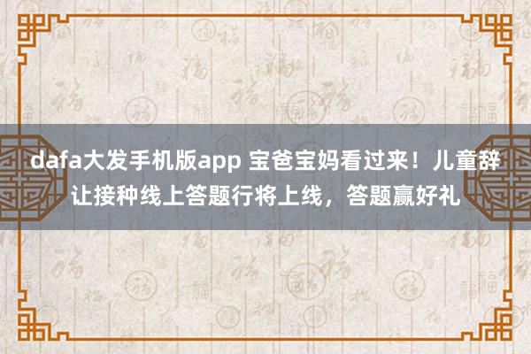 dafa大发手机版app 宝爸宝妈看过来！儿童辞让接种线上答题行将上线，答题赢好礼