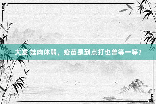 大发 娃肉体弱，疫苗是到点打也曾等一等？