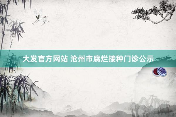 大发官方网站 沧州市腐烂接种门诊公示