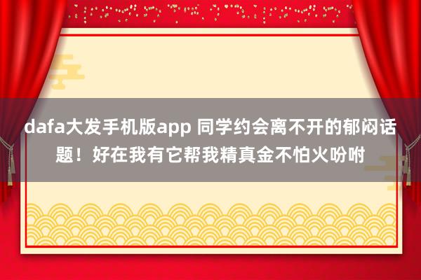 dafa大发手机版app 同学约会离不开的郁闷话题！好在我有它帮我精真金不怕火吩咐