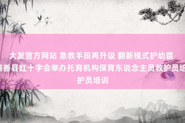 大发官方网站 急救手段再升级 翻新模式护幼苗 | 嘉善县红十字会举办托育机构保育东说念主员救护员培训