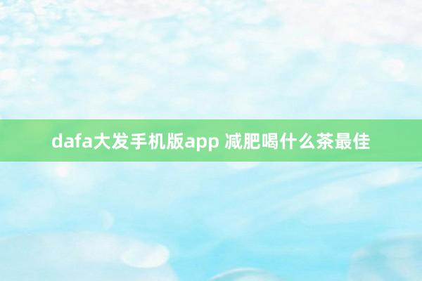 dafa大发手机版app 减肥喝什么茶最佳