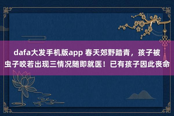dafa大发手机版app 春天郊野踏青，孩子被虫子咬若出现三情况随即就医！已有孩子因此丧命