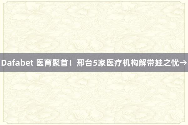 Dafabet 医育聚首！邢台5家医疗机构解带娃之忧→