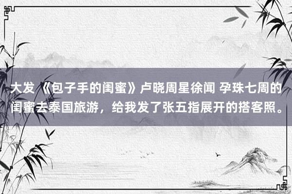 大发 《包子手的闺蜜》卢晓周星徐闻 孕珠七周的闺蜜去泰国旅游，给我发了张五指展开的搭客照。
