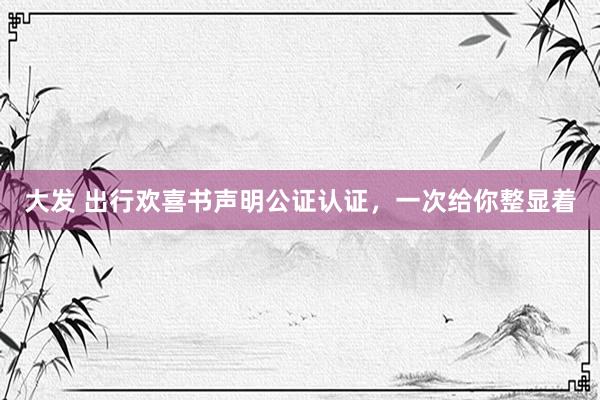 大发 出行欢喜书声明公证认证，一次给你整显着