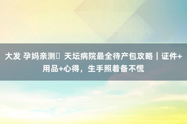 大发 孕妈亲测️天坛病院最全待产包攻略｜证件+用品+心得，生手照着备不慌