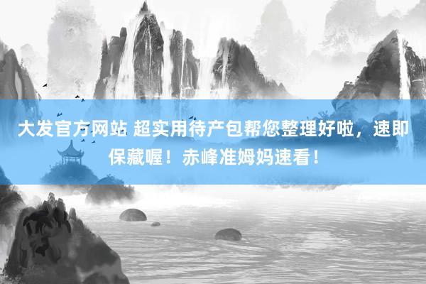 大发官方网站 超实用待产包帮您整理好啦，速即保藏喔！赤峰准姆妈速看！