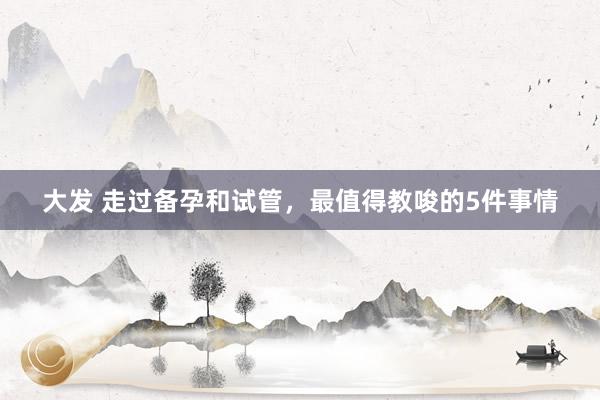 大发 走过备孕和试管，最值得教唆的5件事情