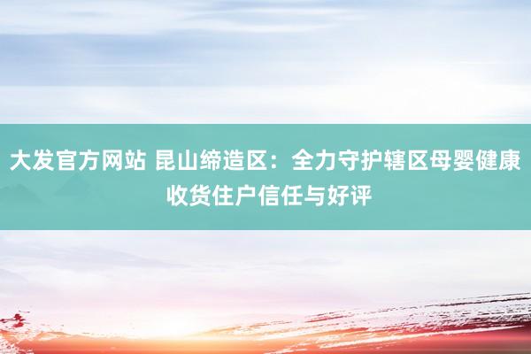 大发官方网站 昆山缔造区：全力守护辖区母婴健康 收货住户信任与好评