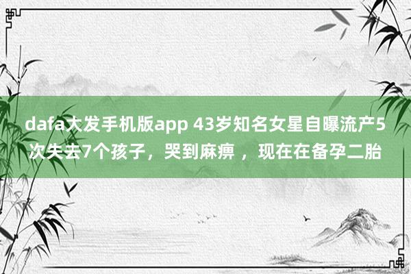 dafa大发手机版app 43岁知名女星自曝流产5次失去7个孩子，哭到麻痹 ，现在在备孕二胎