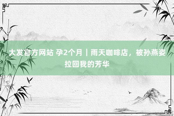 大发官方网站 孕2个月｜雨天咖啡店，被孙燕姿拉回我的芳华