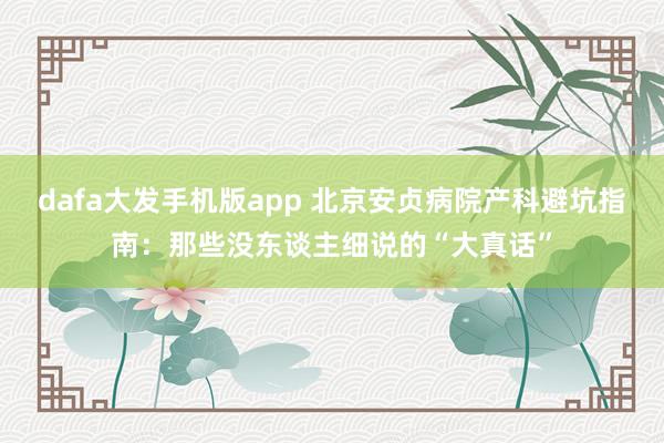 dafa大发手机版app 北京安贞病院产科避坑指南：那些没东谈主细说的“大真话”