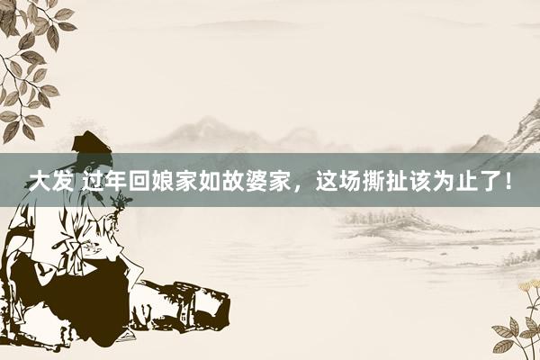 大发 过年回娘家如故婆家，这场撕扯该为止了！