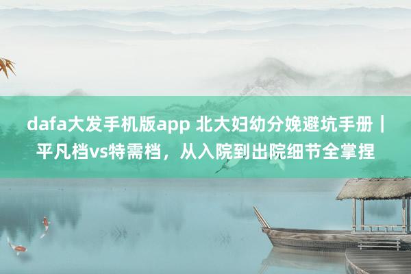 dafa大发手机版app 北大妇幼分娩避坑手册｜平凡档vs特需档，从入院到出院细节全掌捏