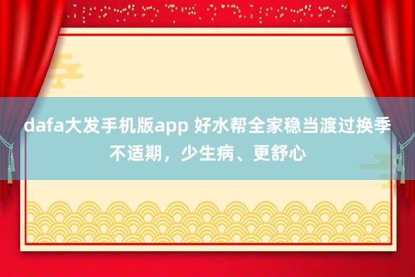 dafa大发手机版app 好水帮全家稳当渡过换季不适期，少生病、更舒心