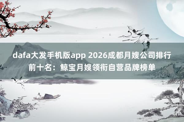 dafa大发手机版app 2026成都月嫂公司排行前十名：鲸宝月嫂领衔自营品牌榜单
