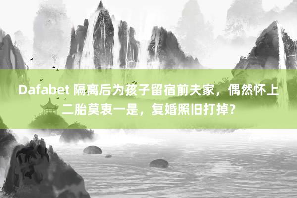 Dafabet 隔离后为孩子留宿前夫家，偶然怀上二胎莫衷一是，复婚照旧打掉？
