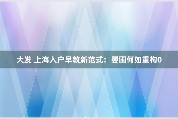 大发 上海入户早教新范式：婴圃何如重构0