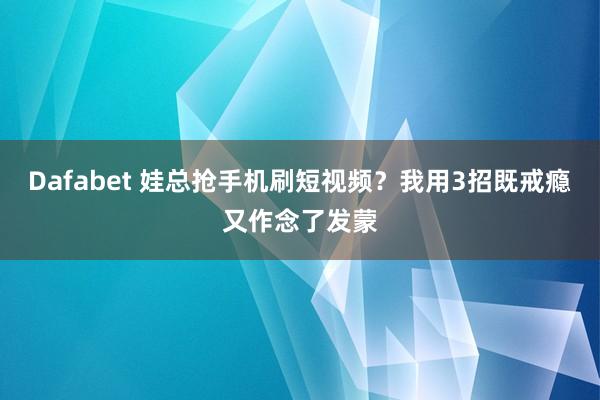 Dafabet 娃总抢手机刷短视频？我用3招既戒瘾又作念了发蒙