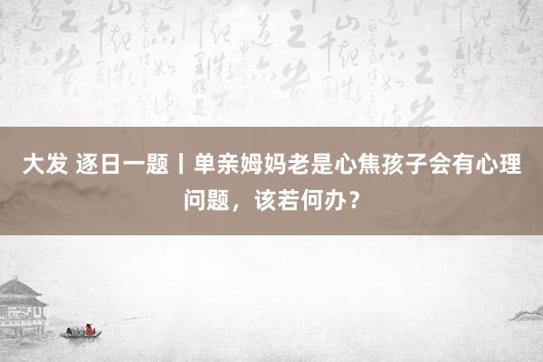 大发 逐日一题丨单亲姆妈老是心焦孩子会有心理问题，该若何办？