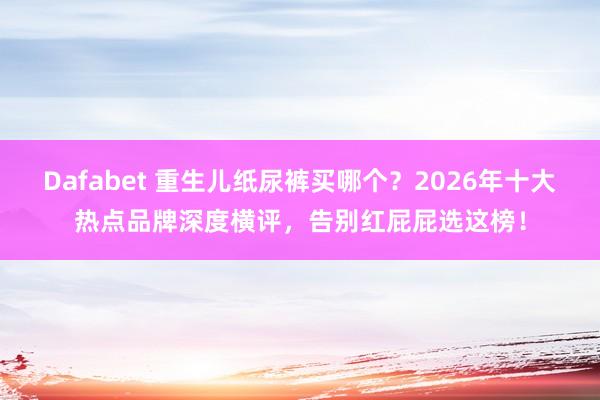Dafabet 重生儿纸尿裤买哪个？2026年十大热点品牌深度横评，告别红屁屁选这榜！