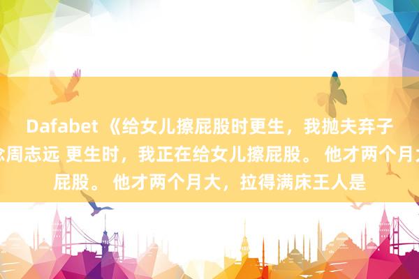 Dafabet 《给女儿擦屁股时更生，我抛夫弃子去当百万月嫂》沈念周志远 更生时，我正在给女儿擦屁股。 　　他才两个月大，拉得满床王人是