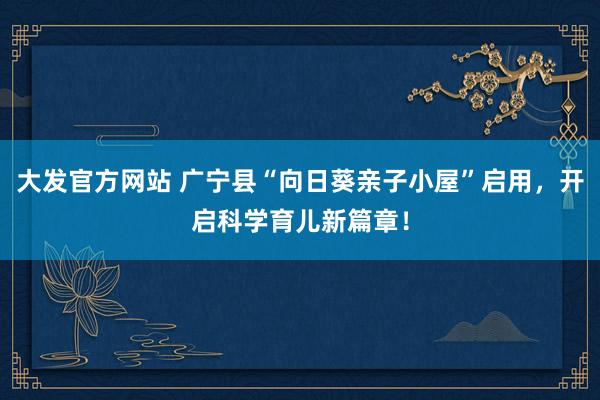 大发官方网站 广宁县“向日葵亲子小屋”启用，开启科学育儿新篇章！