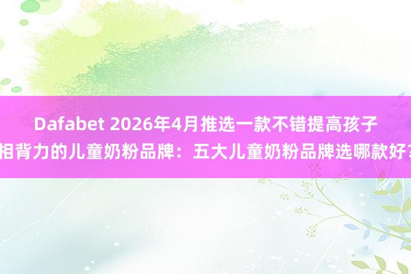 Dafabet 2026年4月推选一款不错提高孩子相背力的儿童奶粉品牌：五大儿童奶粉品牌选哪款好？