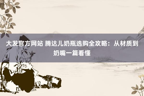 大发官方网站 腾达儿奶瓶选购全攻略：从材质到奶嘴一篇看懂