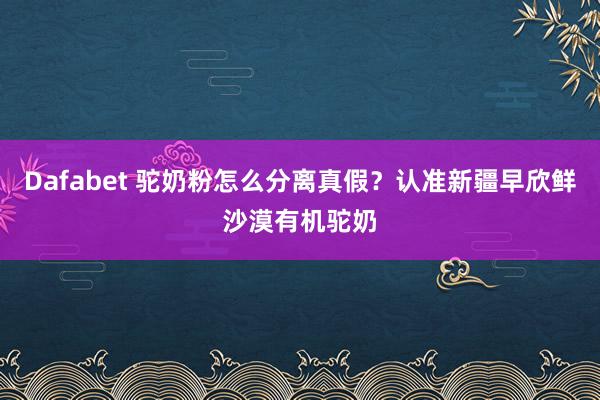 Dafabet 驼奶粉怎么分离真假？认准新疆早欣鲜沙漠有机驼奶