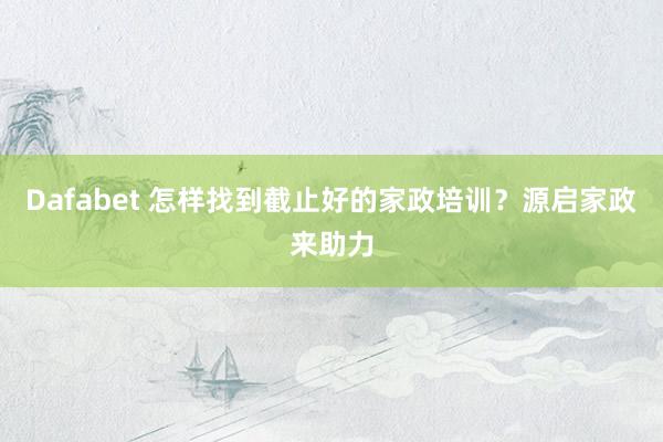 Dafabet 怎样找到截止好的家政培训？源启家政来助力