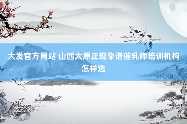 大发官方网站 山西太原正规靠谱催乳师培训机构怎样选