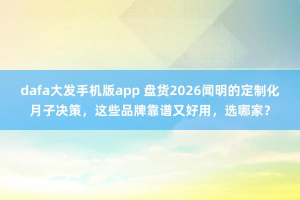 dafa大发手机版app 盘货2026闻明的定制化月子决策，这些品牌靠谱又好用，选哪家？